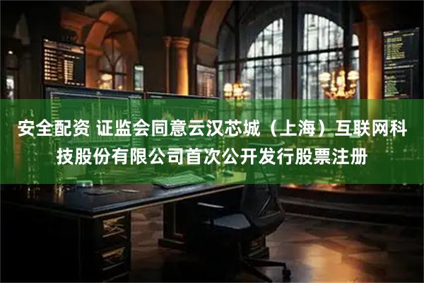 安全配资 证监会同意云汉芯城（上海）互联网科技股份有限公司首次公开发行股票注册