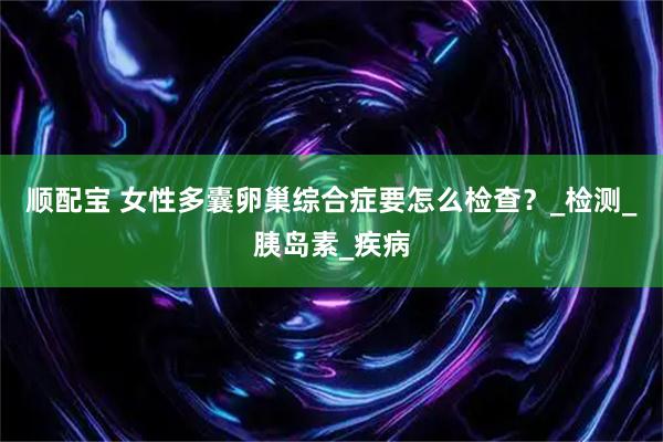 顺配宝 女性多囊卵巢综合症要怎么检查？_检测_胰岛素_疾病