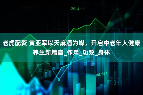 老虎配资 黄亚军以天麻酒为媒，开启中老年人健康养生新篇章_作用_功效_身体