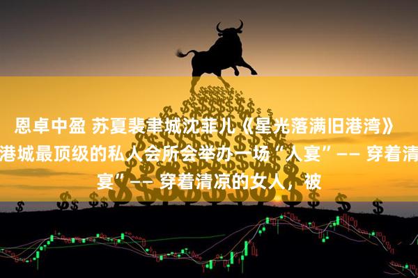 恩卓中盈 苏夏裴聿城沈菲儿《星光落满旧港湾》 每月十五号，港城最顶级的私人会所会举办一场“人宴”—— 穿着清凉的女人，被