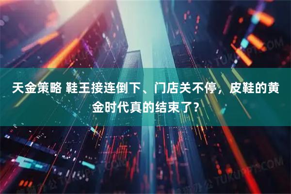 天金策略 鞋王接连倒下、门店关不停，皮鞋的黄金时代真的结束了？