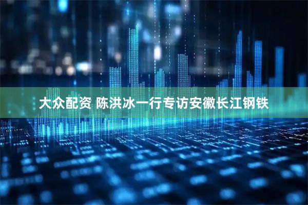 大众配资 陈洪冰一行专访安徽长江钢铁