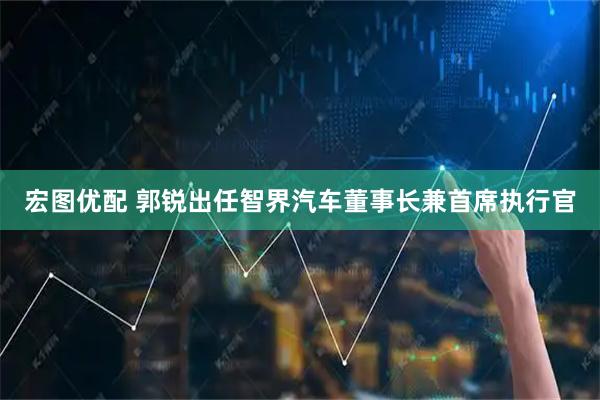宏图优配 郭锐出任智界汽车董事长兼首席执行官