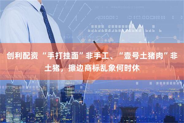 创利配资 “手打挂面”非手工、“壹号土猪肉”非土猪，擦边商标乱象何时休