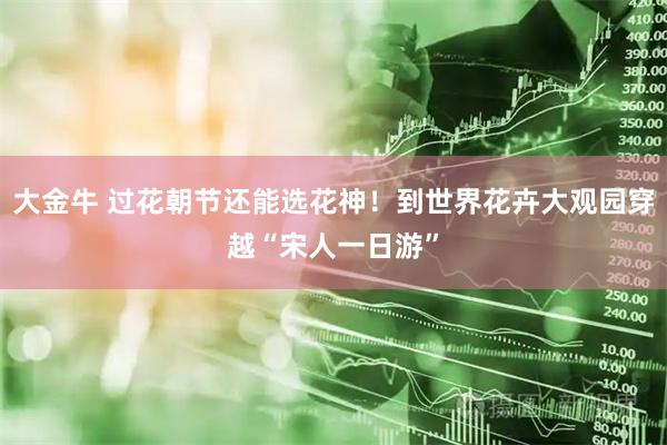 大金牛 过花朝节还能选花神！到世界花卉大观园穿越“宋人一日游”