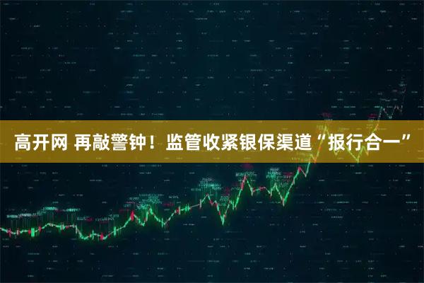 高开网 再敲警钟！监管收紧银保渠道“报行合一”