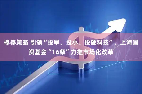 棒棒策略 引领“投早、投小、投硬科技”，上海国资基金“16条”力推市场化改革