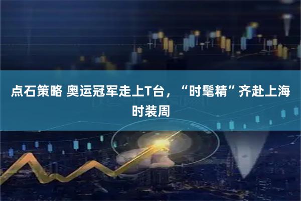 点石策略 奥运冠军走上T台，“时髦精”齐赴上海时装周