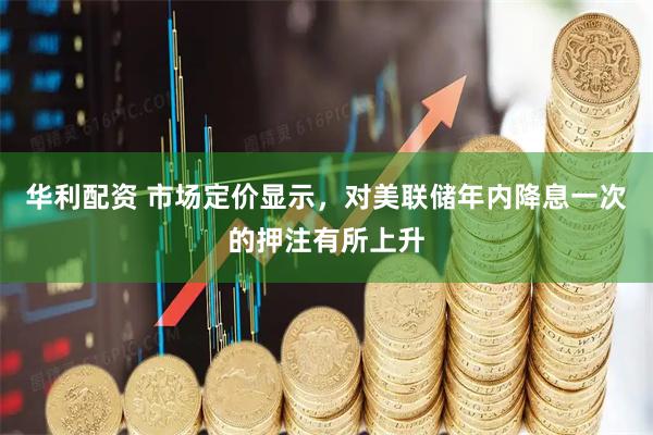 华利配资 市场定价显示，对美联储年内降息一次的押注有所上升