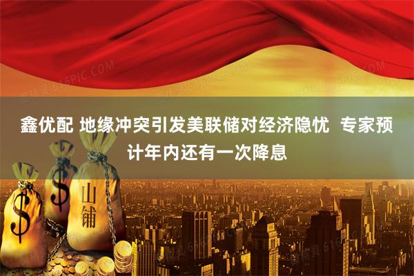 鑫优配 地缘冲突引发美联储对经济隐忧  专家预计年内还有一次降息