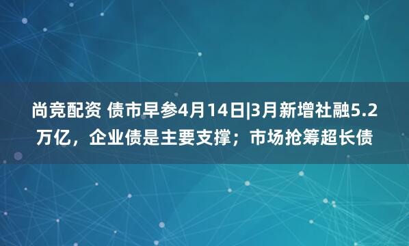 尚竞配资 债市早参4月14日|3月新增社融5.2万亿，企业债是主要支撑；市场抢筹超长债